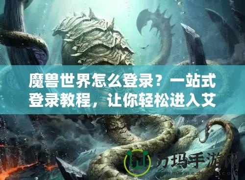 魔獸世界怎么登錄？一站式登錄教程，讓你輕松進入艾澤拉斯！