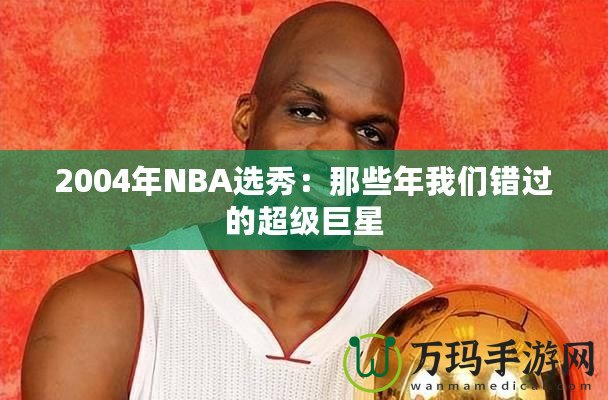 2004年NBA選秀：那些年我們錯(cuò)過的超級(jí)巨星