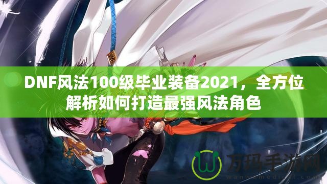 DNF風(fēng)法100級畢業(yè)裝備2021，全方位解析如何打造最強(qiáng)風(fēng)法角色