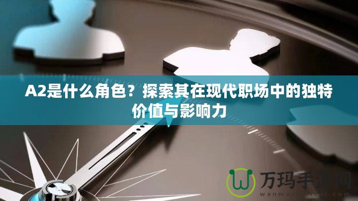 A2是什么角色？探索其在現(xiàn)代職場(chǎng)中的獨(dú)特價(jià)值與影響力