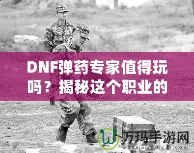 DNF彈藥專家值得玩嗎？揭秘這個職業(yè)的獨特魅力與優(yōu)勢！