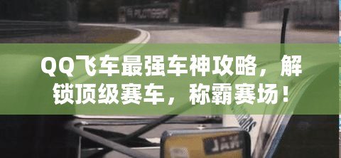 QQ飛車最強車神攻略，解鎖頂級賽車，稱霸賽場！