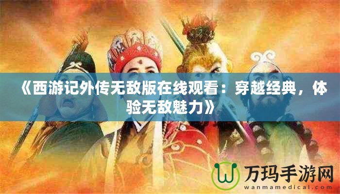 《西游記外傳無敵版在線觀看：穿越經(jīng)典，體驗無敵魅力》