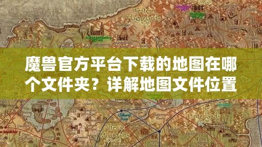 魔獸官方平臺下載的地圖在哪個文件夾？詳解地圖文件位置與管理技巧